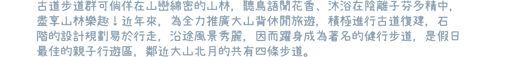 古道步道群可倘佯在山巒綿密的山林，聽鳥語聞花香、沐浴在陰離子芬多精中，盡享山林樂趣！近年來，為全力推廣大山背休閒旅遊，積極進行古道復建，石階的設計規劃易於行走，沿途風景秀麗，因而躍身成為著名的健行步道，是假日最佳的親子行遊區，鄰近大山北月的共有四條步道。