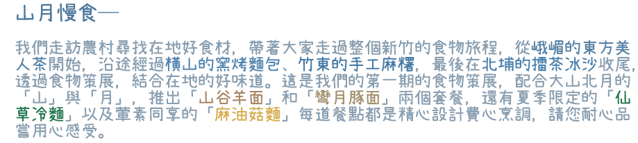 山月慢食─我們走訪農村尋找在地好食材，帶著大家走過整個新竹的食物旅程，從峨嵋的東方美人茶開始，沿途經過橫山的窯烤麵包、竹東的手工麻糬，最後在北埔的擂茶冰沙收尾，透過食物策展，結合在地的好味道。這是我們的第一期的食物策展，配合大山北月的「山」與「月」，推出「山谷羊面」和「彎月豚面」兩個套餐，還有夏季限定的「仙草冷麵」以及葷素同享的「麻油菇麵」每道餐點都是精心設計費心烹調，請您耐心品嘗用心感受。